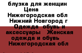 блузка для женщин › Цена ­ 600 - Нижегородская обл., Нижний Новгород г. Одежда, обувь и аксессуары » Женская одежда и обувь   . Нижегородская обл.